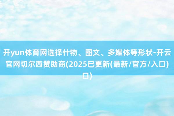 开yun体育网选择什物、图文、多媒体等形状-开云官网切尔西赞助商(2025已更新(最新/官方/入口)