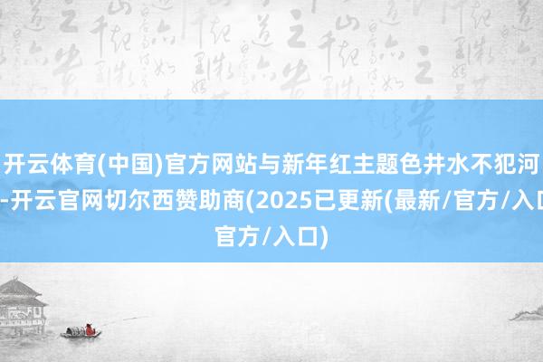 开云体育(中国)官方网站与新年红主题色井水不犯河水-开云官网切尔西赞助商(2025已更新(最新/官方/入口)
