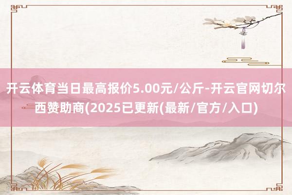 开云体育当日最高报价5.00元/公斤-开云官网切尔西赞助商(2025已更新(最新/官方/入口)