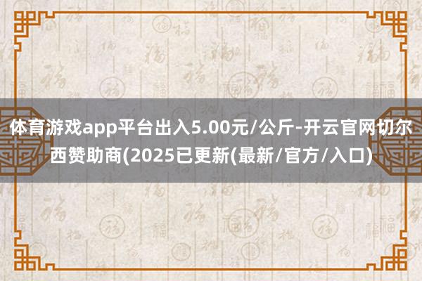 体育游戏app平台出入5.00元/公斤-开云官网切尔西赞助商(2025已更新(最新/官方/入口)