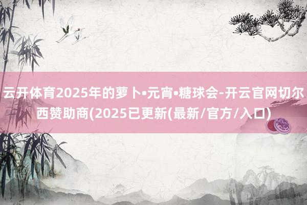 云开体育2025年的萝卜•元宵•糖球会-开云官网切尔西赞助商(2025已更新(最新/官方/入口)