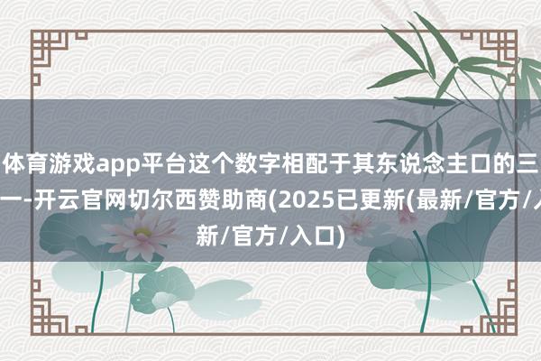 体育游戏app平台这个数字相配于其东说念主口的三分之一-开云官网切尔西赞助商(2025已更新(最新/官方/入口)