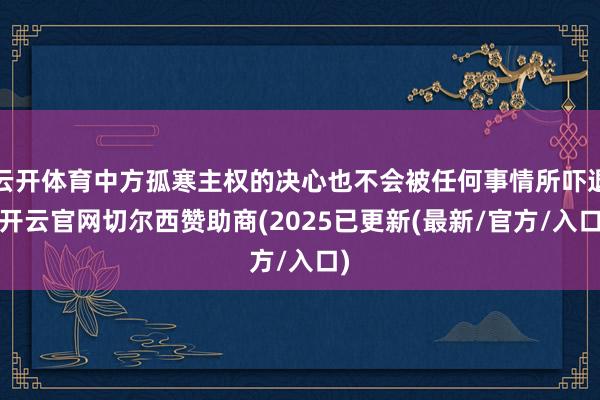 云开体育中方孤寒主权的决心也不会被任何事情所吓退-开云官网切尔西赞助商(2025已更新(最新/官方/入口)