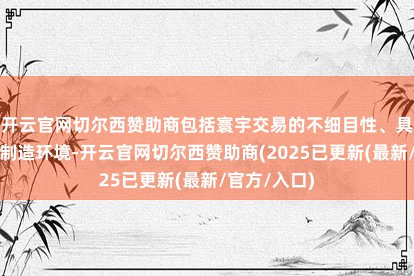 开云官网切尔西赞助商包括寰宇交易的不细目性、具有挑战性的制造环境-开云官网切尔西赞助商(2025已更新(最新/官方/入口)