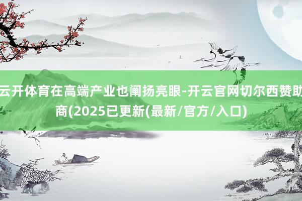 云开体育在高端产业也阐扬亮眼-开云官网切尔西赞助商(2025已更新(最新/官方/入口)
