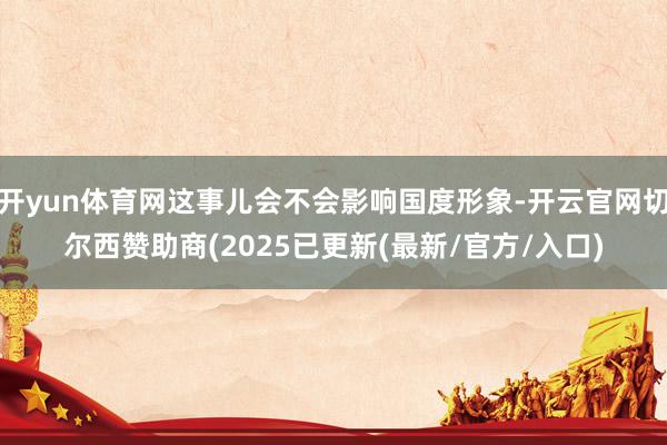 开yun体育网这事儿会不会影响国度形象-开云官网切尔西赞助商(2025已更新(最新/官方/入口)