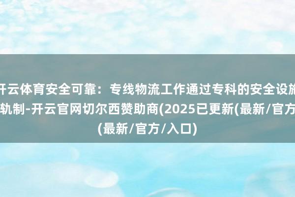 开云体育安全可靠：专线物流工作通过专科的安全设施和保障轨制-开云官网切尔西赞助商(2025已更新(最新/官方/入口)