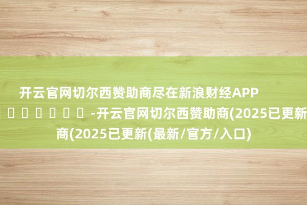 开云官网切尔西赞助商尽在新浪财经APP            													-开云官网切尔西赞助商(2025已更新(最新/官方/入口)