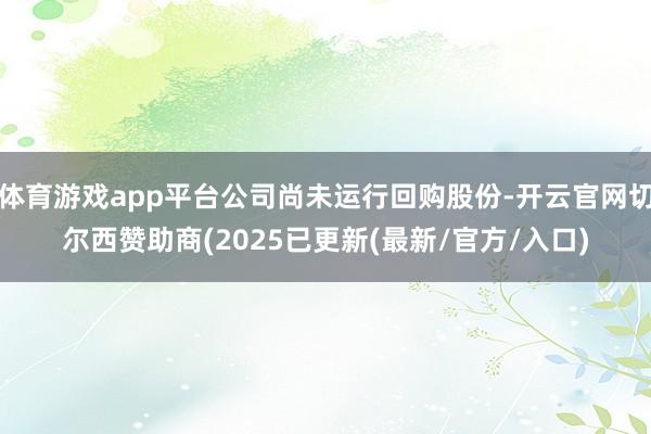 体育游戏app平台公司尚未运行回购股份-开云官网切尔西赞助商(2025已更新(最新/官方/入口)