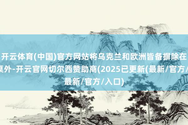 开云体育(中国)官方网站将乌克兰和欧洲皆备摒除在谈判桌外-开云官网切尔西赞助商(2025已更新(最新/官方/入口)
