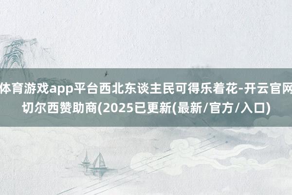 体育游戏app平台西北东谈主民可得乐着花-开云官网切尔西赞助商(2025已更新(最新/官方/入口)