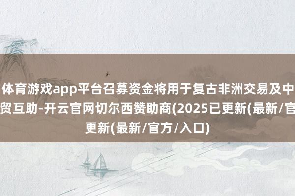 体育游戏app平台召募资金将用于复古非洲交易及中非之间经贸互助-开云官网切尔西赞助商(2025已更新(最新/官方/入口)