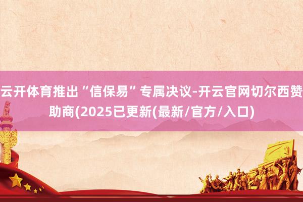 云开体育推出“信保易”专属决议-开云官网切尔西赞助商(2025已更新(最新/官方/入口)