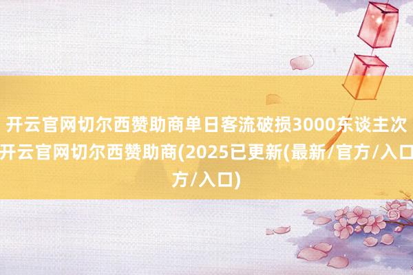 开云官网切尔西赞助商单日客流破损3000东谈主次-开云官网切尔西赞助商(2025已更新(最新/官方/入口)