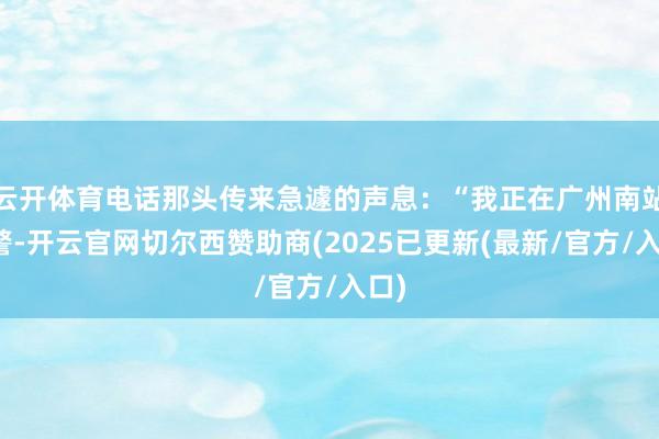 云开体育电话那头传来急遽的声息：“我正在广州南站报警-开云官网切尔西赞助商(2025已更新(最新/官方/入口)