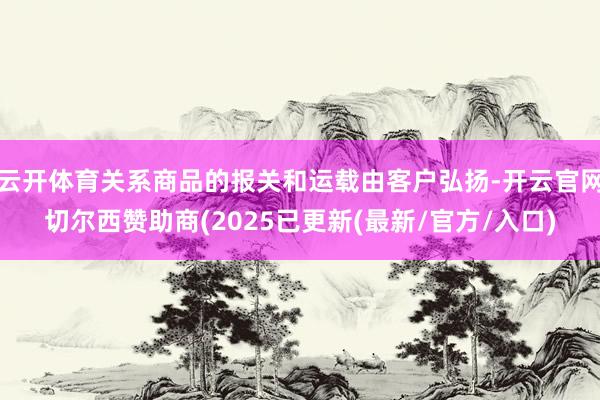 云开体育关系商品的报关和运载由客户弘扬-开云官网切尔西赞助商(2025已更新(最新/官方/入口)