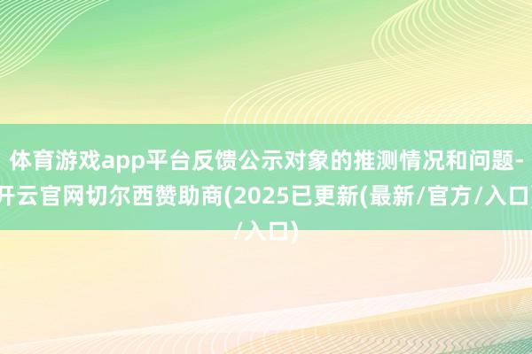 体育游戏app平台反馈公示对象的推测情况和问题-开云官网切尔西赞助商(2025已更新(最新/官方/入口)