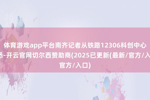 体育游戏app平台南齐记者从铁路12306科创中心获悉-开云官网切尔西赞助商(2025已更新(最新/官方/入口)