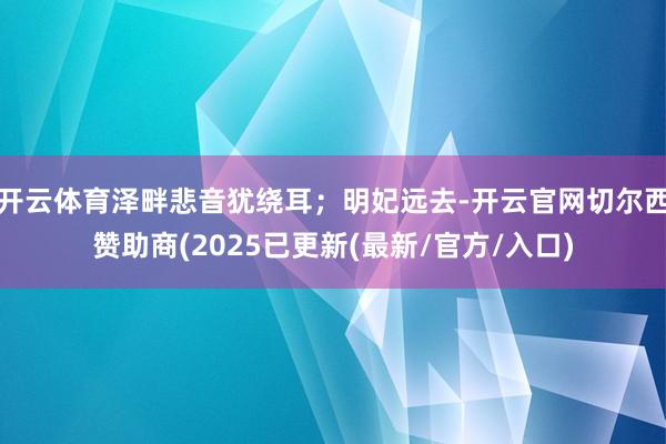 开云体育泽畔悲音犹绕耳；明妃远去-开云官网切尔西赞助商(2025已更新(最新/官方/入口)