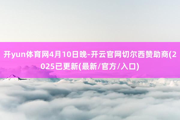 开yun体育网4月10日晚-开云官网切尔西赞助商(2025已更新(最新/官方/入口)