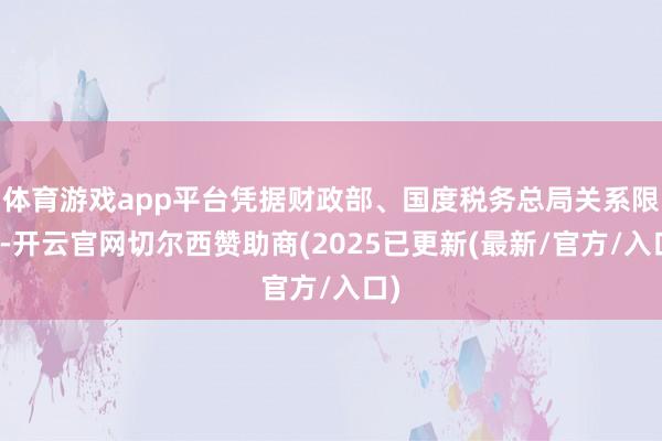 体育游戏app平台凭据财政部、国度税务总局关系限定-开云官网切尔西赞助商(2025已更新(最新/官方/入口)