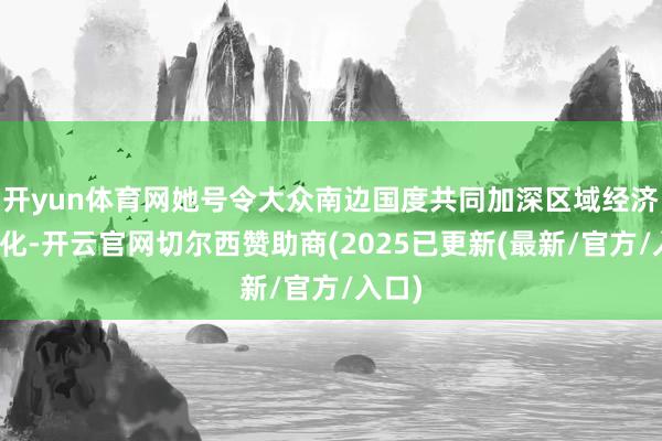 开yun体育网她号令大众南边国度共同加深区域经济一体化-开云官网切尔西赞助商(2025已更新(最新/官方/入口)