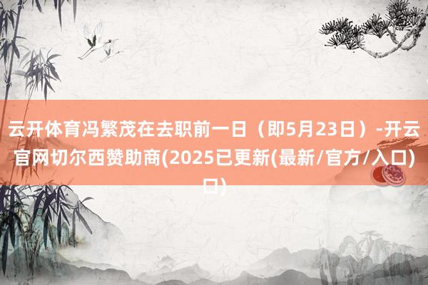 云开体育冯繁茂在去职前一日（即5月23日）-开云官网切尔西赞助商(2025已更新(最新/官方/入口)