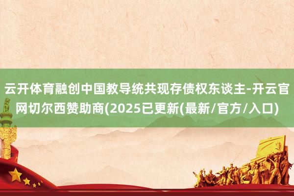 云开体育　　融创中国教导统共现存债权东谈主-开云官网切尔西赞助商(2025已更新(最新/官方/入口)