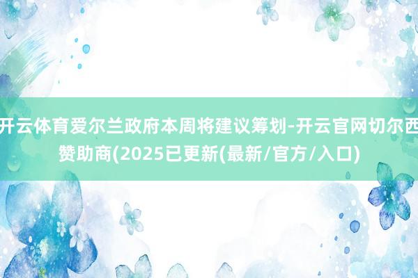 开云体育爱尔兰政府本周将建议筹划-开云官网切尔西赞助商(2025已更新(最新/官方/入口)