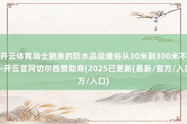 开云体育瑞士腕表的防水品级庸俗从30米到300米不等-开云官网切尔西赞助商(2025已更新(最新/官方/入口)
