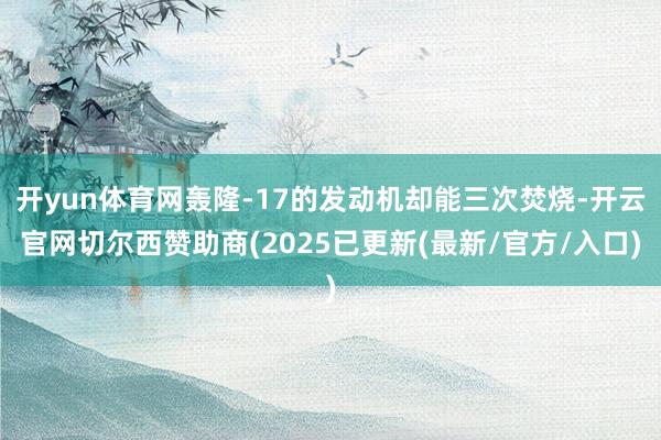 开yun体育网轰隆-17的发动机却能三次焚烧-开云官网切尔西赞助商(2025已更新(最新/官方/入口)
