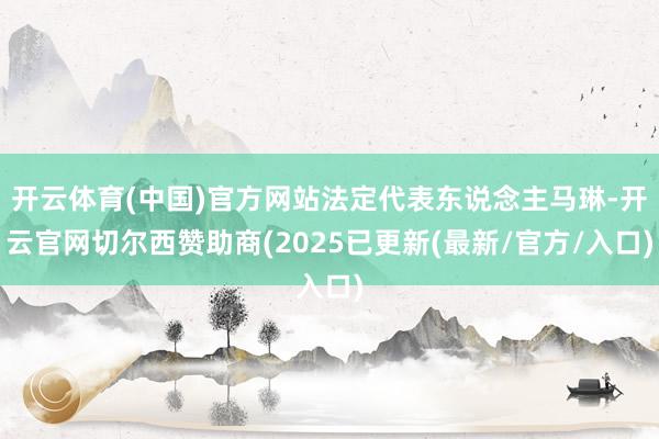 开云体育(中国)官方网站法定代表东说念主马琳-开云官网切尔西赞助商(2025已更新(最新/官方/入口)