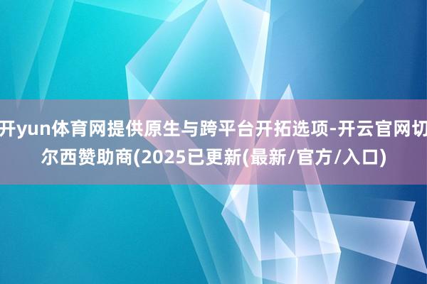 开yun体育网提供原生与跨平台开拓选项-开云官网切尔西赞助商(2025已更新(最新/官方/入口)