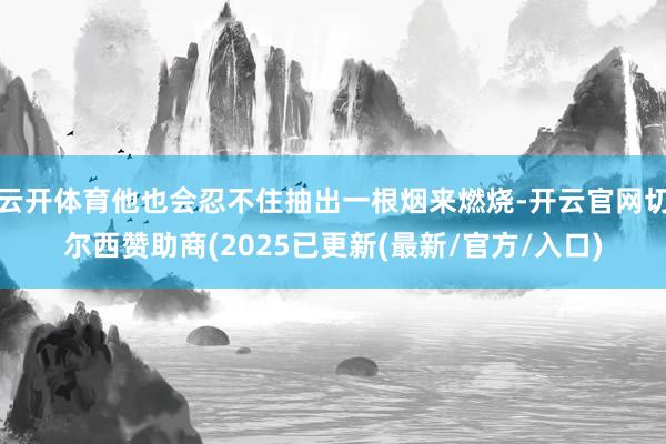 云开体育他也会忍不住抽出一根烟来燃烧-开云官网切尔西赞助商(2025已更新(最新/官方/入口)