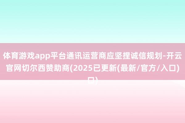 体育游戏app平台通讯运营商应坚捏诚信规划-开云官网切尔西赞助商(2025已更新(最新/官方/入口)