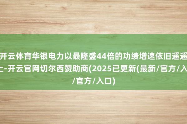 开云体育华银电力以最隆盛44倍的功绩增速依旧遥遥朝上-开云官网切尔西赞助商(2025已更新(最新/官方/入口)