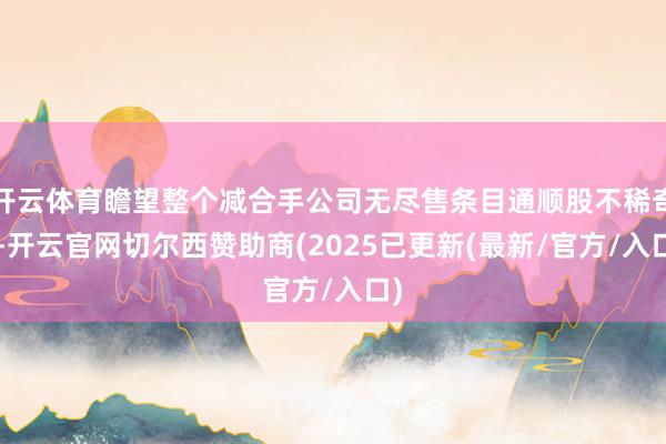 开云体育瞻望整个减合手公司无尽售条目通顺股不稀奇9-开云官网切尔西赞助商(2025已更新(最新/官方/入口)