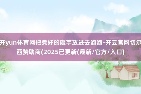 开yun体育网把煮好的魔芋放进去泡泡-开云官网切尔西赞助商(2025已更新(最新/官方/入口)