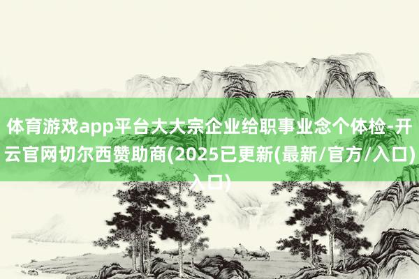 体育游戏app平台大大宗企业给职事业念个体检-开云官网切尔西赞助商(2025已更新(最新/官方/入口)