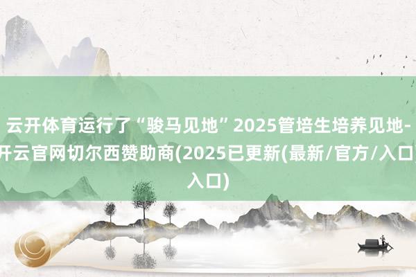 云开体育运行了“骏马见地”2025管培生培养见地-开云官网切尔西赞助商(2025已更新(最新/官方/入口)