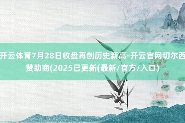开云体育7月28日收盘再创历史新高-开云官网切尔西赞助商(2025已更新(最新/官方/入口)