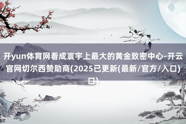 开yun体育网看成寰宇上最大的黄金致密中心-开云官网切尔西赞助商(2025已更新(最新/官方/入口)
