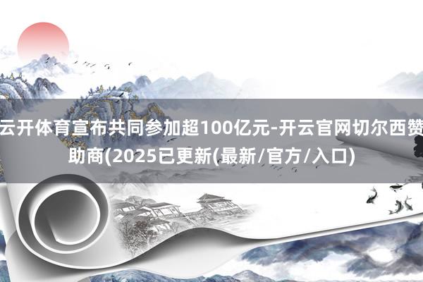 云开体育宣布共同参加超100亿元-开云官网切尔西赞助商(2025已更新(最新/官方/入口)