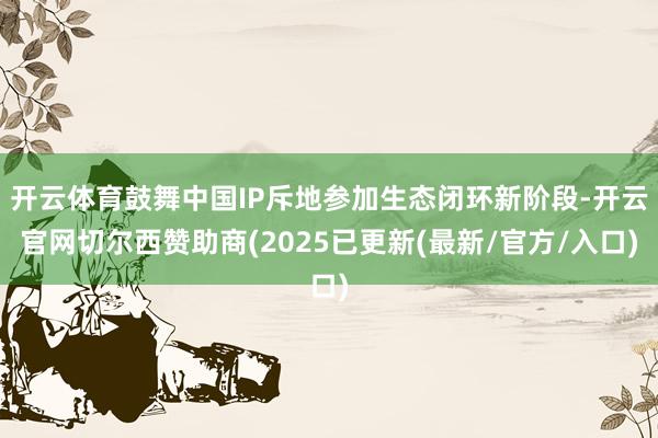 开云体育鼓舞中国IP斥地参加生态闭环新阶段-开云官网切尔西赞助商(2025已更新(最新/官方/入口)