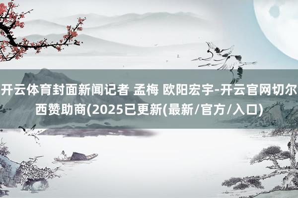 开云体育封面新闻记者 孟梅 欧阳宏宇-开云官网切尔西赞助商(2025已更新(最新/官方/入口)