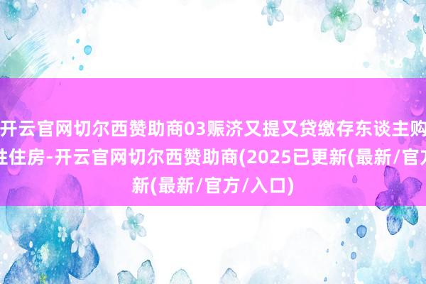开云官网切尔西赞助商03赈济又提又贷缴存东谈主购买保险性住房-开云官网切尔西赞助商(2025已更新(最新/官方/入口)