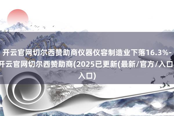 开云官网切尔西赞助商仪器仪容制造业下落16.3%-开云官网切尔西赞助商(2025已更新(最新/官方/入口)