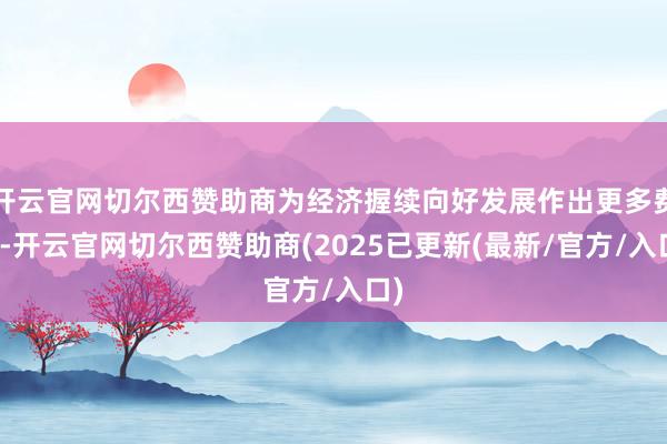 开云官网切尔西赞助商为经济握续向好发展作出更多费力-开云官网切尔西赞助商(2025已更新(最新/官方/入口)