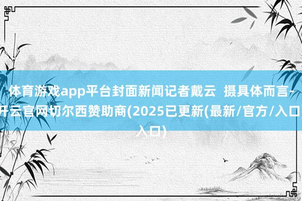 体育游戏app平台封面新闻记者戴云  摄具体而言-开云官网切尔西赞助商(2025已更新(最新/官方/入口)