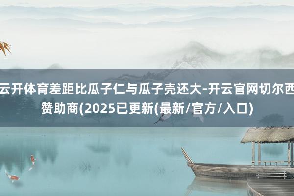云开体育差距比瓜子仁与瓜子壳还大-开云官网切尔西赞助商(2025已更新(最新/官方/入口)